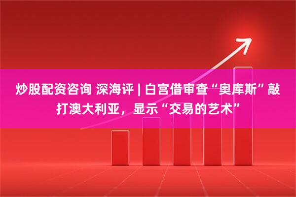 炒股配资咨询 深海评 | 白宫借审查“奥库斯”敲打澳大利亚，显示“交易的艺术”