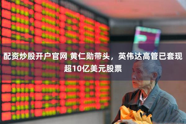 配资炒股开户官网 黄仁勋带头，英伟达高管已套现超10亿美元股票
