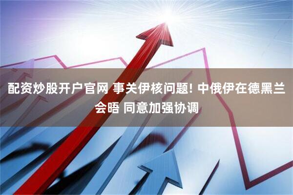 配资炒股开户官网 事关伊核问题! 中俄伊在德黑兰会晤 同意加强协调