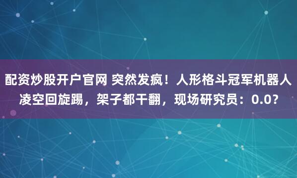 配资炒股开户官网 突然发疯！人形格斗冠军机器人凌空回旋踢，架子都干翻，现场研究员：0.0？