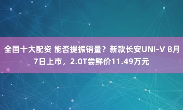 全国十大配资 能否提振销量？新款长安UNI-V 8月7日上市，2.0T尝鲜价11.49万元