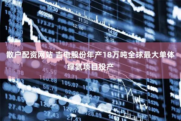 散户配资网站 吉电股份年产18万吨全球最大单体绿氨项目投产
