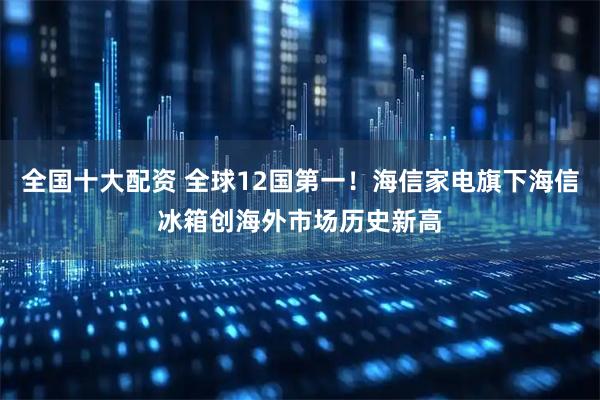 全国十大配资 全球12国第一！海信家电旗下海信冰箱创海外市场历史新高