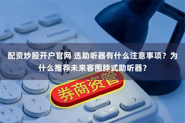 配资炒股开户官网 选助听器有什么注意事项？为什么推荐未来客围脖式助听器？