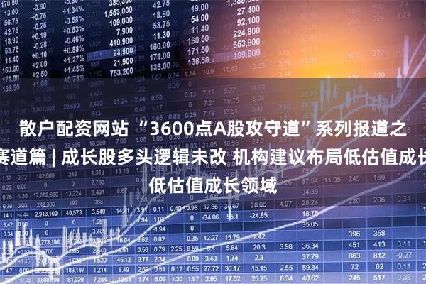 散户配资网站 “3600点A股攻守道”系列报道之成长赛道篇 | 成长股多头逻辑未改 机构建议布局低估值成长领域