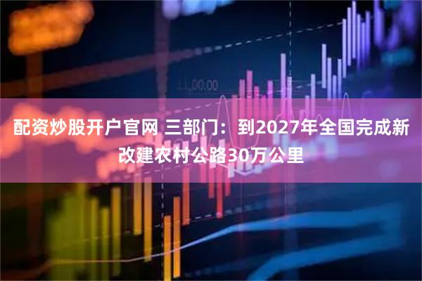 配资炒股开户官网 三部门：到2027年全国完成新改建农村公路30万公里