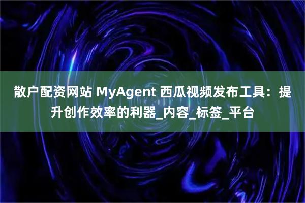 散户配资网站 MyAgent 西瓜视频发布工具：提升创作效率的利器_内容_标签_平台