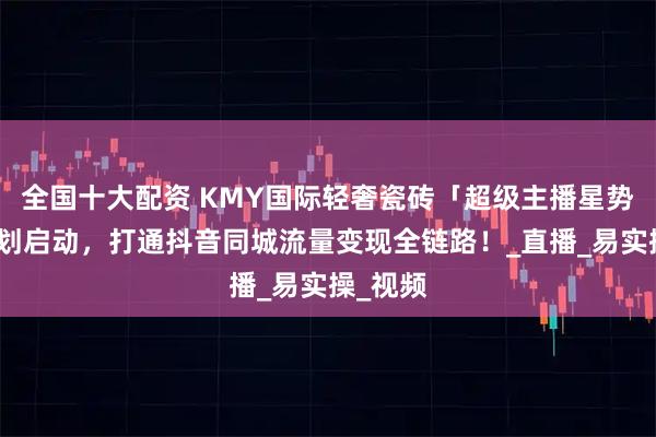 全国十大配资 KMY国际轻奢瓷砖「超级主播星势力」计划启动，打通抖音同城流量变现全链路！_直播_易实操_视频