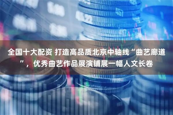 全国十大配资 打造高品质北京中轴线“曲艺廊道”，优秀曲艺作品展演铺展一幅人文长卷