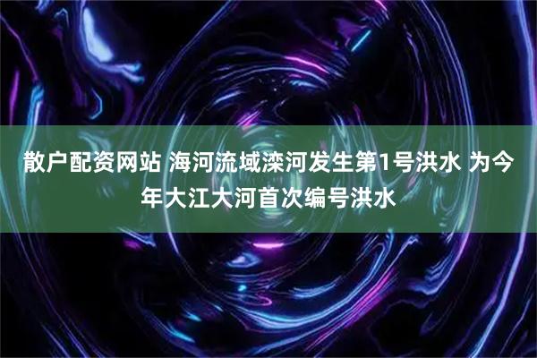 散户配资网站 海河流域滦河发生第1号洪水 为今年大江大河首次编号洪水