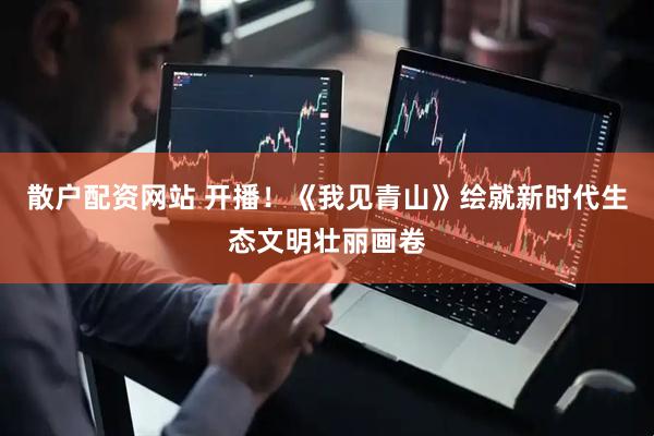 散户配资网站 开播！《我见青山》绘就新时代生态文明壮丽画卷
