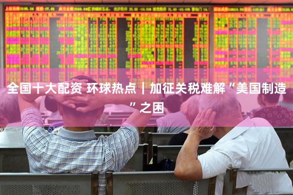 全国十大配资 环球热点｜加征关税难解“美国制造”之困