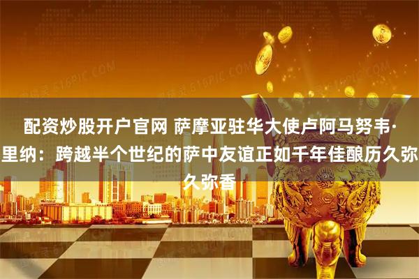 配资炒股开户官网 萨摩亚驻华大使卢阿马努韦·马里纳：跨越半个世纪的萨中友谊正如千年佳酿历久弥香