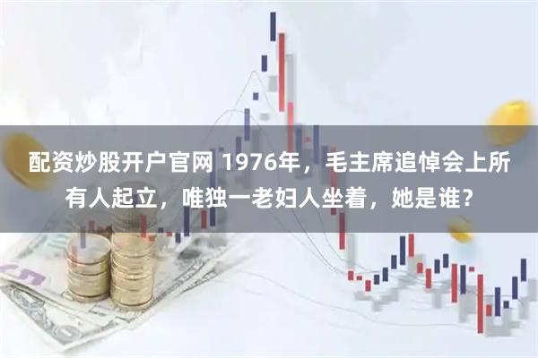 配资炒股开户官网 1976年，毛主席追悼会上所有人起立，唯独一老妇人坐着，她是谁？