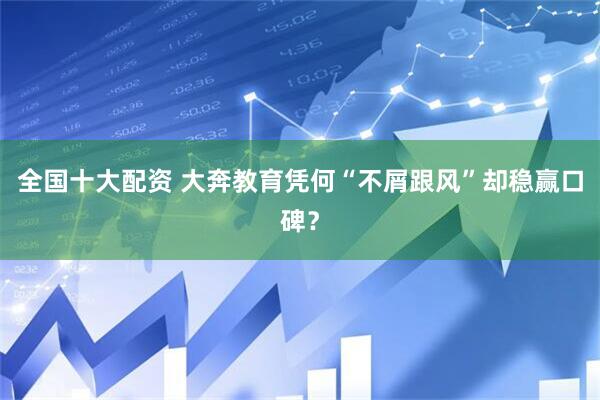 全国十大配资 大奔教育凭何“不屑跟风”却稳赢口碑？