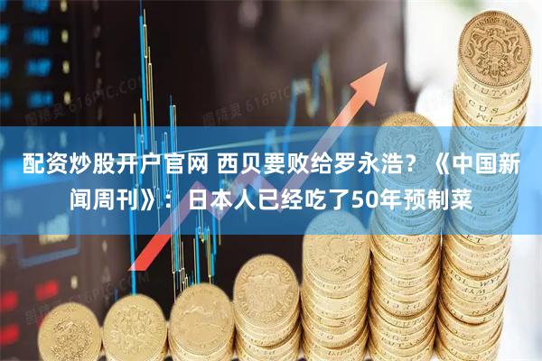配资炒股开户官网 西贝要败给罗永浩？《中国新闻周刊》：日本人已经吃了50年预制菜