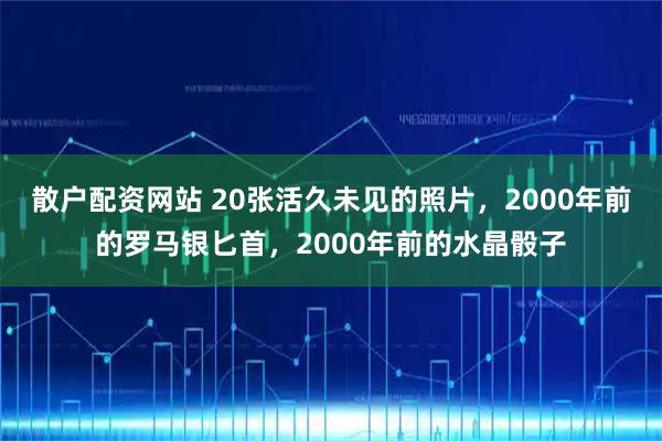 散户配资网站 20张活久未见的照片，2000年前的罗马银匕首，2000年前的水晶骰子