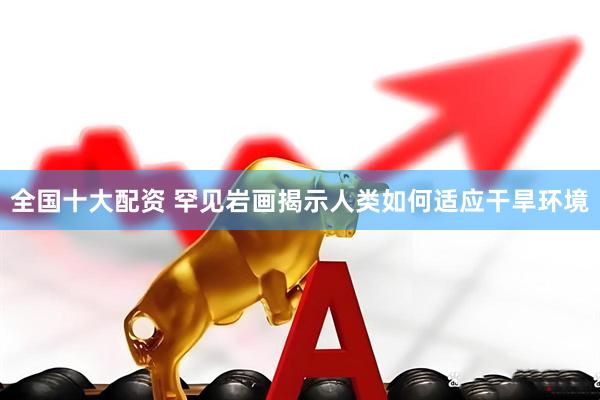 全国十大配资 罕见岩画揭示人类如何适应干旱环境