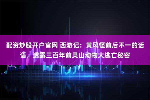 配资炒股开户官网 西游记：黄风怪前后不一的话语，透露三百年前灵山动物大逃亡秘密