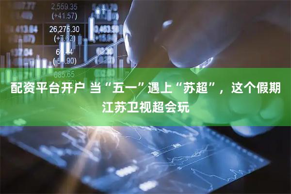 配资平台开户 当“五一”遇上“苏超”，这个假期江苏卫视超会玩