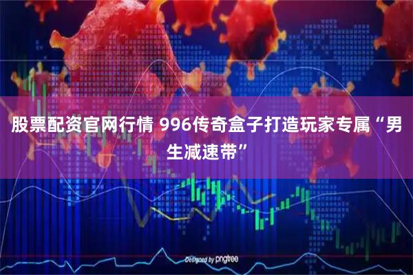 股票配资官网行情 996传奇盒子打造玩家专属“男生减速带”