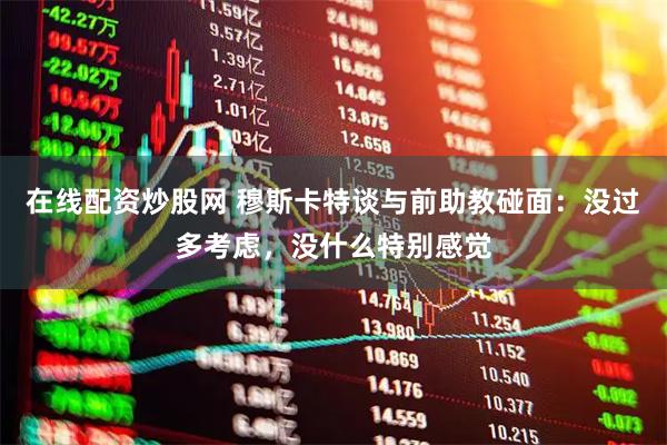 在线配资炒股网 穆斯卡特谈与前助教碰面：没过多考虑，没什么特别感觉