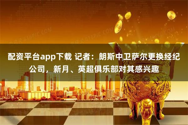 配资平台app下载 记者：朗斯中卫萨尔更换经纪公司，新月、英超俱乐部对其感兴趣