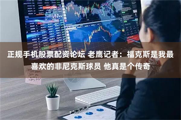 正规手机股票配资论坛 老鹰记者：福克斯是我最喜欢的非尼克斯球员 他真是个传奇
