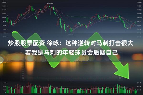 炒股股票配资 徐咏：这种逆转对马刺打击很大 若我是马刺的年轻球员会质疑自己