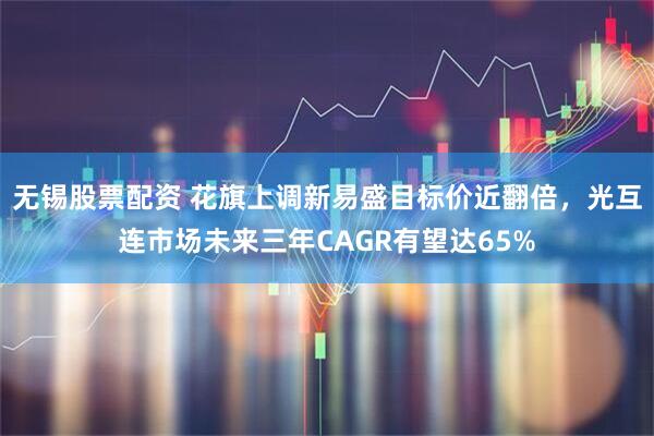 无锡股票配资 花旗上调新易盛目标价近翻倍，光互连市场未来三年CAGR有望达65%