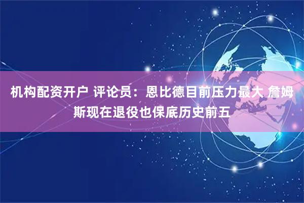 机构配资开户 评论员：恩比德目前压力最大 詹姆斯现在退役也保底历史前五