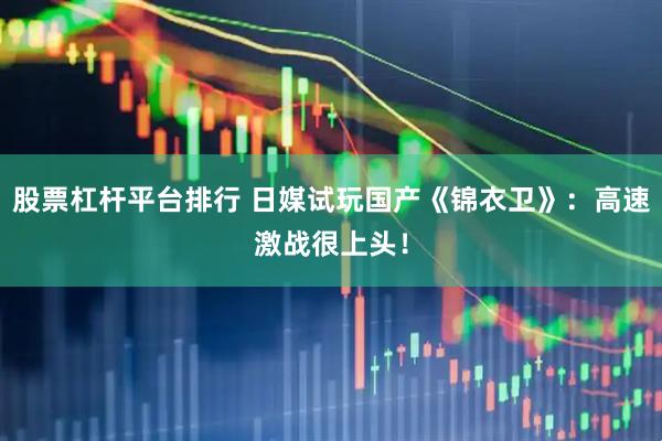 股票杠杆平台排行 日媒试玩国产《锦衣卫》:高速激战很上头!