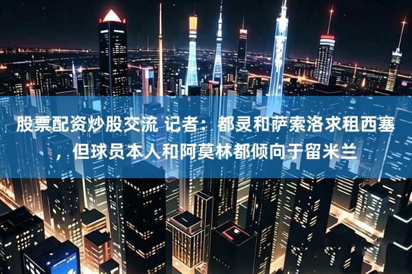 股票配资炒股交流 记者：都灵和萨索洛求租西塞，但球员本人和阿莫林都倾向于留米兰