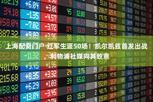 上海配资门户 红军生涯50场！凯尔凯兹首发出战，利物浦社媒向其致意