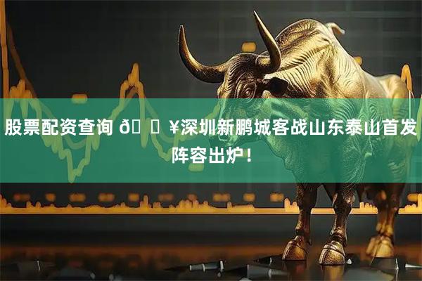 股票配资查询 🔥深圳新鹏城客战山东泰山首发阵容出炉！