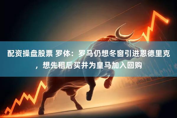 配资操盘股票 罗体：罗马仍想冬窗引进恩德里克，想先租后买并为皇马加入回购
