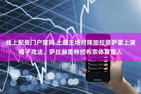 线上配资门户官网 土超主场对阵加拉塔萨雷上演帽子戏法，萨拉赫是特拉布宗体育首人