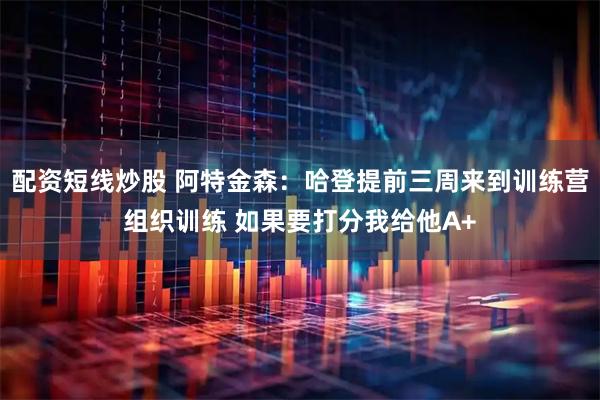 配资短线炒股 阿特金森：哈登提前三周来到训练营组织训练 如果要打分我给他A+