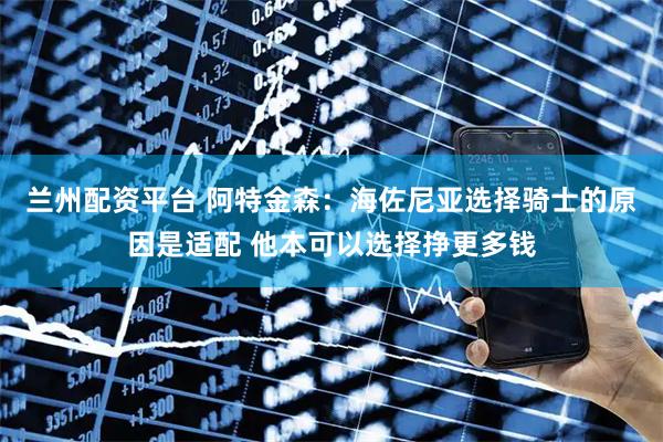 兰州配资平台 阿特金森:海佐尼亚选择骑士的原因是适配 他本可以选择挣更多钱